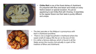 • Chilka Roti is one of the finest dishes of Jharkhand.
It’s prepared with Rice and besan and mostly on every
festive season or special occasion. It’s just so
appetizing to eat Chilka Roti with Chutney. It resembles
to the regular Dosa’s but their taste is purely different
and unique.
• The desi pancake or the Malpua is synonymous with
Holi in Jharkhand and Bihar.
• There is not a single household in Jharkhand where the
sweet smell of malpua fills the air on the eve of Holi.
• It is rather a famous delicacy which is found in all the
States across the country, but actually is a part of the
tradition of Bihar and Jharkhand.
 