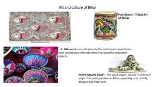 Art and culture of Bihar
Pen Stand - Tribal Art
of Bihar
 Sikki work is a craft whereby the craftsmen turned these
once unnecessary riverside weed into beautiful decorative
objects.
PAPER-MACHE CRAFT : The word 'Paper- machie' is of French
origin. It is quite prevalent in Bihar, especially in its mithila,
bhojpur and tribal belts
 