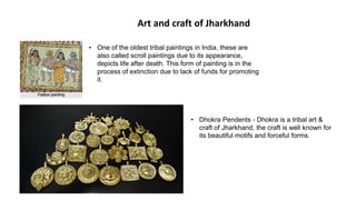 Art and craft of Jharkhand
• Dhokra Pendents - Dhokra is a tribal art &
craft of Jharkhand, the craft is well known for
its beautiful motifs and forceful forms.
• One of the oldest tribal paintings in India, these are
also called scroll paintings due to its appearance,
depicts life after death. This form of painting is in the
process of extinction due to lack of funds for promoting
it.
 