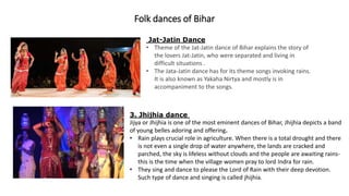 Folk dances of Bihar
Jat-Jatin Dance
• Theme of the Jat-Jatin dance of Bihar explains the story of
the lovers Jat-Jatin, who were separated and living in
difficult situations .
• The Jata-Jatin dance has for its theme songs invoking rains.
It is also known as Yakaha Nirtya and mostly is in
accompaniment to the songs.
3. Jhijhia dance
Jijya or Jhijhia is one of the most eminent dances of Bihar, Jhijhia depicts a band
of young belles adoring and offering.
• Rain plays crucial role in agriculture. When there is a total drought and there
is not even a single drop of water anywhere, the lands are cracked and
parched, the sky is lifeless without clouds and the people are awaiting rains-
this is the time when the village women pray to lord Indra for rain.
• They sing and dance to please the Lord of Rain with their deep devotion.
Such type of dance and singing is called jhijhia.
 