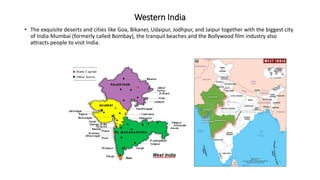Western India
• The exquisite deserts and cities like Goa, Bikaner, Udaipur, Jodhpur, and Jaipur together with the biggest city
of India Mumbai (formerly called Bombay), the tranquil beaches and the Bollywood film industry also
attracts people to visit India.
 