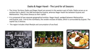 Dadra & Nagar Haveli - The Land for all Seasons
• The Union Territory, Dadra and Nagar Haveli are present in the western part of India. Dadra serves as an
enclave that is about 1 km NW bounded by Gujarat, whereas Nagar Haveli lies between Gujarat and
Maharashtra. They share Silvassa as their capital.
• It is composed of two separate geographical entities: Nagar Haveli, wedged between Maharashtra
and Gujarat, and, 1 km to the northwest, the smaller enclave of Dadra, which is surrounded by Gujarat. The
capital city is Silvassa.
• The region includes tribal lifestyle and consumption of sea food.
 