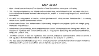 Goan Cuisine
• Goan cuisine is the end result of the blending of local Konkani and Portuguese food styles.
• This culinary amalgamation and adaptation has created fiery, coconut based curries and stews using pork
(unusual in India) and beef and rich cakes and pastries, as well as an interesting range of port and red and
white wines.
• Rice with fish curry (Xit kodi in Konkani) is the staple diet in Goa. Goan cuisine is renowned for its rich variety
of fish dishes cooked with elaborate recipes.
• Coconut and coconut oil is widely used in Goan cooking along with chili peppers, spices and vinegar giving
the food a unique flavour.
• Pork dishes such as Vindaloo, Xacuti and Sorpotel are cooked for major occasions among the Catholics. An
exotic Goan vegetable stew, known as Khatkhate, is a very popular dish during the celebrations of festivals,
Hindu and Christian alike.
• Khatkhate contains at least five vegetables, fresh coconut, and special Goan spices that add to the aroma. A
rich egg-based multi-layered sweet dish known as bebinca is a favourite at Christmas.
• The most popular alcoholic beverage in Goa is feni; Cashew feni is made from the fermentation of the fruit
of the cashew tree, while coconut feni is made from the sap of toddy palms.
 