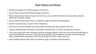 Goan Dance and Music
• Mando and dulpod are traditional goan musical forms.
• Goan Hindus are very fond of Natak, Bhajan and Kirtan.
• Many famous Indian Classical singers hail from Goa, such as, Kishori Amonkar, Kesarbai Kerkar, Jitendra
Abhisheki, Prabhakar Karekar.
• Some traditional Goan dance forms are dekhnni, fugdi, corridinho and dashavatara.
• Western social dancing is a part of most celebrations.
• Goans are very fond of theatre and acting. Kalo and dashavatar were popular art forms.
• Konkani Marathi Nataks have been very popular among Hindus in Goa for the past two centuries.
• Tiatr is the major Goan form of theatre common amongst Catholics and is the most commercial offering as it
has entertained Goans not only in Goa but also in Mumbai and Pune(which are major cities of India and
have a sizeable Goan population) and in the Gulf regions of UAE, Kuwait and so on.
• Some traditional Goan dance forms are dekhnni, fugdi, corridinho and dashavatara.
 