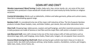 GOAN ART AND CRAFT
Wooden Laquerware/ Wood Turning: Cradles, baby carts, toys, corner stands, etc. are some of the most
exquisite items produced in Goan woodcraft include which are used mostly by Hindu families on religious
occasions.
Crochet & Embroidery: Works such as tablecloths, children and ladies garments, pillow and cushion covers,
linen form a breathtaking apparel range.
Bamboo Craft: It is considered to be one of the major craft industries of Goa. The list of popular Bamboo
products includes flower baskets, mats, and letter-holders, pen stands, fans and other decorative items.
Fibre Craft: Shopping bags, ladies purses, coasters and wall hangings, and other essential accessory items used
in daily purposes are made of banana or sisal fibre and the major fibre craft centre is situated in Corlim.
Jute Macramé Craft: Jute craft is known to be one of the most unique crafts of India and items such as
decorative bags, belts, wall hangings, lamp shades, flower pots, hangers, etc are popular Goan souvenirs.
Coconut Mask Carving & Sea Shell Craft: Mask carving has got a whole new look in Goa as it is done on
coconut shells. Sea shell craft produces ashtrays, lamp shades, coasters, chandeliers, curtains, pot hangers,
table mats, clocks, mirror frame, etc.
 
