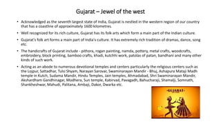 Gujarat – Jewel of the west
• Acknowledged as the seventh largest state of India, Gujarat is nestled in the western region of our country
that has a coastline of approximately 1600 kilometres.
• Well recognized for its rich culture, Gujarat has its folk arts which form a main part of the Indian culture.
• Gujarat's folk art forms a main part of India's culture. It has extremely rich tradition of dramas, dance, song
etc.
• The handicrafts of Gujarat include - pithora, rogan painting, namda, pottery, metal crafts, woodcrafts,
embroidery, block printing, bamboo crafts, khadi, kutchhi work, patolas of patan, bandhani and many other
kinds of such work.
• Acting as an abode to numerous devotional temples and centers particularly the religious centers such as
the Lojpur, Sattadhar, Tulsi Shyam, Narayan Sarovar, Swaminarayan Mandir - Bhuj, Ashapura Mataji Madh
temple in Kutch, Sudama Mandir, Hindu Temples, Jain temples, Ahmadabad, Shri Swaminarayan Mandir,
Akshardham Gandhinagar, Modhera, Sun temple, Kabirvad, Pavagadh, Bahucharaji, Shamalji, Somnath,
Shankheshwar, Mahudi, Palitana, Ambaji, Dakor, Dwarka etc.
 