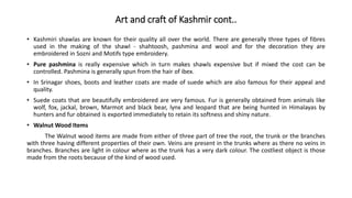 Art and craft of Kashmir cont..
• Kashmiri shawlas are known for their quality all over the world. There are generally three types of fibres
used in the making of the shawl - shahtoosh, pashmina and wool and for the decoration they are
embroidered in Sozni and Motifs type embroidery.
• Pure pashmina is really expensive which in turn makes shawls expensive but if mixed the cost can be
controlled. Pashmina is generally spun from the hair of ibex.
• In Srinagar shoes, boots and leather coats are made of suede which are also famous for their appeal and
quality.
• Suede coats that are beautifully embroidered are very famous. Fur is generally obtained from animals like
wolf, fox, jackal, brown, Marmot and black bear, lynx and leopard that are being hunted in Himalayas by
hunters and fur obtained is exported immediately to retain its softness and shiny nature.
• Walnut Wood Items
The Walnut wood items are made from either of three part of tree the root, the trunk or the branches
with three having different properties of their own. Veins are present in the trunks where as there no veins in
branches. Branches are light in colour where as the trunk has a very dark colour. The costliest object is those
made from the roots because of the kind of wood used.
 