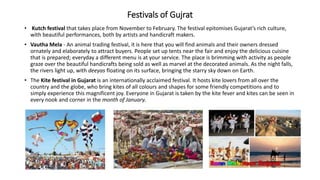 Festivals of Gujrat
• Kutch festival that takes place from November to February. The festival epitomises Gujarat’s rich culture,
with beautiful performances, both by artists and handicraft makers.
• Vautha Mela - An animal trading festival, it is here that you will find animals and their owners dressed
ornately and elaborately to attract buyers. People set up tents near the fair and enjoy the delicious cuisine
that is prepared; everyday a different menu is at your service. The place is brimming with activity as people
graze over the beautiful handicrafts being sold as well as marvel at the decorated animals. As the night falls,
the rivers light up, with deeyas floating on its surface, bringing the starry sky down on Earth.
• The Kite festival in Gujarat is an internationally acclaimed festival. It hosts kite lovers from all over the
country and the globe, who bring kites of all colours and shapes for some friendly competitions and to
simply experience this magnificent joy. Everyone in Gujarat is taken by the kite fever and kites can be seen in
every nook and corner in the month of January.
 