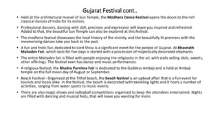 Gujarat Festival cont..
• Held at the architectural marvel of Sun Temple, the Modhera Dance Festival opens the doors to the rich
classical dances of India for its visitors.
• Professional dancers, dancing with skill, precision and expression will leave you inspired and refreshed.
Added to that, the beautiful Sun Temple can also be explored at this festival.
• The modhera festival showcases the local history of the vicinity, and the beautifully lit premises with the
mesmerising dances take you back to the past.
• A fun and frolic fair, dedicated to Lord Shiva is a significant event for the people of Gujarat. At Bhavnath
Mahadev Fair, which lasts for five days is started with a procession of majestically decorated elephants.
• The entire Mahadev fair is filled with people enjoying the religiosity in the air, with stalls selling idols, sweets,
other offerings. The festival even has dance and music performances.
• A religious festival, the Bhadra Purnima Fair is dedicated to the Goddess Ambaji and is held at Ambaji
temple on the full moon day of August or September.
• Beach Festival - Organised at the Tithal beach, the beach festival is an upbeat affair that is a fun event for
tourists and locals alike. In the festival, the beach is decorated with twinkling lights and it hosts a number of
activities, ranging from water sports to music events.
• There are also magic shows and volleyball competitions organised to keep the attendees entertained. Nights
are filled with dancing and musical fests, that will leave you wanting for more.
 