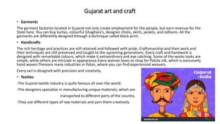 Gujarat art and craft
• Garments
The garment factories located in Gujarat not only create employment for the people, but earn revenue for the
State here. You can buy kurtas, colourful Ghaghara's, designer cholis, skirts, jackets, and odhanis. All the
garments are differently designed through a technique called block print.
• Handicrafts
The rich heritage and practices are still retained and followed with pride. Craftsmanship and their work and
their techniques are still preserved and taught to the upcoming generations. Every craft and handwork is
designed with remarkable colours, which make it extraordinary and eye catching. Some of the works looks are
simple, while others are intricate in appearance.Every woman loves to shop for Patola silk, which is exclusively
hand woven.Thereare many industries in Patan, where you can find experienced weavers.
Every sari is designed with precision and creativity.
• Textiles
-The Gujarat textile industry is quite famous all over the world.
-The designers specialize in manufacturing unique materials, which are
transported to different parts of the country.
-They use different types of raw materials and yarn them creatively.
 