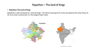 Rajasthan – The land of Kings
• Rajasthan-The Land of Kings
Rajasthan is well renowned as "Land of Kings". The literal meaning of its name also depicts the same thing. As
far as its area is concerned, it is the largest Indian state.
 