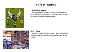 Crafts of Rajasthan
Handmade Jewellery
In Jewellery, meenakari, kundankari is one of the
most attractive and popular forms, which are mostly
enamelled gold and silver jewellery.
Blue Pottery
There are many craftsmen in Jaipur who prepare blue
pottery in Rajasthan by using blue, green and white
colors.
 