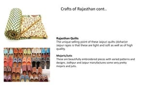 Rajasthan Quilts
The unique selling point of these Jaipuri quilts (dohar)or
Jaipur rajais is that these are light and soft as well as of high
quality.
Mojaris/Jutis
These are beautifully embroidered pieces with varied patterns and
designs. Jodhpur and Jaipur manufactures some very pretty
mojaris and jutis.
Crafts of Rajasthan cont..
 