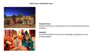Pabuji Ki Phach
This Performing Art is associated to the life and the gallantry activities
of Pabuji.
Kathputli
It is the old tradition of stories from mythology and legends are told
through puppets
Dance Forms of Rajasthan Cont..
 