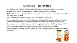 • The beautiful silvery beaches that expand across calmly over the coastal line are a sheer delight.
• Maharashtrian, Konkani and Varadi are the three most reputed cuisines in the state.
• Maharashtrian cuisine is quite hot as there is a lot of pepper content in it, whereas the Konkani and Varadi
are simply out of the world.
• The sea food cooked in Konkani style can please even the harshest food critic.
• There is no dearth for entertainment in Maharashtra as the dance forms of Lavani, Koli and Povada are
performed during festivals in accompaniment with musical instruments that play rhythmic music.
• Commonly performed folk dances performed in this region are Kala, Tamasha, Dhangri Gaja and Dindi.
• The local language of Maharashtra is Marathi but Konkani is also found in coastal areas.
• This state is known as land of traditions and culture where people celebrate religious festivals with great
enthusiasm.
Maharashtra - Land of Rocks
 