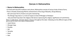 Dances in Maharashtra
• Dance in Maharashtra
- Enriched with beautiful traditions and culture, Maharashtra consists of various kinds of dance forms.
- There is Povada showcasing lifetime achievements of the king of Maratha, Shivaji Maharaj.
- Koli and Lavani forms of dance are quite entertaining.
- The Dhangri Gaja dance is a mark of respect to God of Dhangars of Sholapur.
- Kala and Dindi have been the religious folk dances expressing the religious significance of Lord Krishna.
There is a folk dance, Tamasha which is famous throughout the state. Following are the different types of folk
dances performed in the state of Maharashtra:
• Lavani Dance
• Dhangari Gaja
• Povadas
• Koli
• Tamasha
• Dindi
• Kala
 