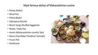 Most famous dishes of Maharashtrian cuisine
• Pohay (Pohe)
• Misal Pav
• Pithla Bhakri
• Sabudana Khichdi
• Bharli Vangi (Stuffed Eggplant)
• Wada / Vada Pav
• Aamti (Maharashtrian-Lentils/ Dal)
• Rassa (Taambda/ Pandhra/ Varhadi)
• Puran Poli
• Shrikhand
 