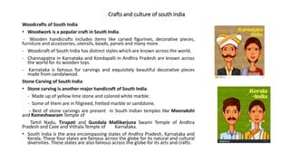 Crafts and culture of south India
Woodcrafts of South India
• Woodwork is a popular craft in South India.
- Wooden handicrafts includes items like carved figurines, decorative pieces,
furniture and accessories, utensils, beads, panels and many more.
- Woodcraft of South India has distinct styles which are known across the world.
- Channapatna in Karnataka and Kondapalli in Andhra Pradesh are known across
the world for its wooden toys.
- Karnataka is famous for carvings and exquisitely beautiful decorative pieces
made from sandalwood.
Stone Carving of South India
• Stone carving is another major handicraft of South India.
- Made up of yellow lime stone and colored white marble.
- Some of them are in filigreed, fretted marble or sandstone.
- Best of stone carvings are present in South Indian temples like Meenakshi
and Rameshwaram Temple of
Tamil Nadu, Tirupati and Gundala Mallikarjuna Swami Temple of Andhra
Pradesh and Cave and Vithala Temple of Karnataka.
• South India is the area encompassing states of Andhra Pradesh, Karnataka and
Kerala. These four states are famous across the globe for its natural and cultural
diversities. These states are also famous across the globe for its arts and crafts.
 