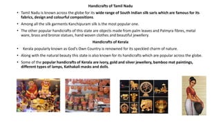 Handicrafts of Tamil Nadu
• Tamil Nadu is known across the globe for its wide range of South Indian silk saris which are famous for its
fabrics, design and colourful compositions.
• Among all the silk garments Kanchipuram silk is the most popular one.
• The other popular handicrafts of this state are objects made from palm leaves and Palmyra fibres, metal
ware, brass and bronze statues, hand woven clothes and beautiful jewellery.
Handicrafts of Kerala
• Kerala popularly known as God's Own Country is renowned for its speckled charm of nature.
• Along with the natural beauty this state is also known for its handicrafts which are popular across the globe.
• Some of the popular handicrafts of Kerala are ivory, gold and silver jewellery, bamboo mat paintings,
different types of lamps, Kathakali masks and dolls.
 