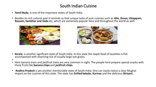 South Indian Cuisine
• Tamil Nadu, is one of the important states of South India.
• Besides its rich cultural past it reminds us that unique taste of yum cuisines such as Idlis, Dosas, Uttappam,
Rassam, Sambhar and Vada etc, which are extremely popular here and throughout the world as well.
• Kerala, is another significant state of South India. In this state the staple food of localities is fish
accompanied with steaming rice of usually large size grains.
•
• Here banana trees and jackfruit trees are very common in sight. The people here prepare special snacks with
these fruits like banana chips and jackfruit chips.
• Andhra Pradesh is yet another mentionable state of South India. One can easily notice a clear Mughal
impact on the cuisines of this state. The state has Grilled kebabs, Kurmas and the delicious Biriyani.
 