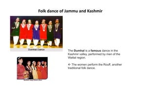 Folk dance of Jammu and Kashmir
The Dumhal is a famous dance in the
Kashmir valley, performed by men of the
Wattal region.
 The women perform the Rouff, another
traditional folk dance.
 