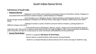 South Indian Dance forms
Folk Dances of South India
• Padayani (Kerala)
- Padayani is one of the most colorful and popular dances of Southern Kerala. Padayani is
associated with the festival of certain temples, called Padayani or Paddeni.
- Such temples are in Alleppey, Quilon, Pathanamthitta and Kottayam districts. The main
Kolams (huge masks) displayed in Padayani are Bhairavi (Kali), Kalan (god of death), Yakshi (fairy) and Pakshi
(bird).
- Padayani involves a series of divine and semi divine imitation, putting Kolams of
different shapes and colors.
- In the performance of Padayani, dancers, actors, singers and instrumentalists play an
important role. The actors or dancers wear Kolams that are huge headgears, with many projections and devices
and a mask for the face or a chest piece to cover the breast and abdomen of the performer.
• Kummi (Tamil Nadu)
- Kummi is a popular folk dance of Tamil Nadu.
- Kummi dance is performed by tribal women during festivals.
- Kummi is a simple folk dance where dancers form circles and clap in rhythmic way.
 