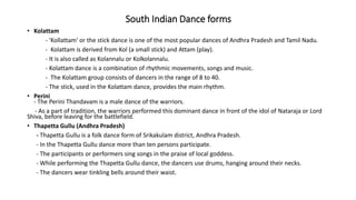 South Indian Dance forms
• Kolattam
- 'Kollattam' or the stick dance is one of the most popular dances of Andhra Pradesh and Tamil Nadu.
- Kolattam is derived from Kol (a small stick) and Attam (play).
- It is also called as Kolannalu or Kolkolannalu.
- Kolattam dance is a combination of rhythmic movements, songs and music.
- The Kolattam group consists of dancers in the range of 8 to 40.
- The stick, used in the Kolattam dance, provides the main rhythm.
• Perini
- The Perini Thandavam is a male dance of the warriors.
- As a part of tradition, the warriors performed this dominant dance in front of the idol of Nataraja or Lord
Shiva, before leaving for the battlefield.
• Thapetta Gullu (Andhra Pradesh)
- Thapetta Gullu is a folk dance form of Srikakulam district, Andhra Pradesh.
- In the Thapetta Gullu dance more than ten persons participate.
- The participants or performers sing songs in the praise of local goddess.
- While performing the Thapetta Gullu dance, the dancers use drums, hanging around their necks.
- The dancers wear tinkling bells around their waist.
 