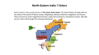 North-Eastern India: 7 Sisters
North-eastern India mostly known as The Seven Sister States. The Seven Sisters of India refers to
the states of Arunachal Pradesh, Assam, Meghalaya, Manipur, Mizoram, Nagaland, and Tripura.
They are home to some magnificent terrains, exotic flora and fauna, and diverse culture. We take
you on a fact-ride through this amazing sisterhood!
 