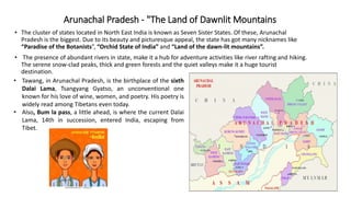 Arunachal Pradesh - "The Land of Dawnlit Mountains
• The cluster of states located in North East India is known as Seven Sister States. Of these, Arunachal
Pradesh is the biggest. Due to its beauty and picturesque appeal, the state has got many nicknames like
“Paradise of the Botanists”, “Orchid State of India” and “Land of the dawn-lit mountains”.
• The presence of abundant rivers in state, make it a hub for adventure activities like river rafting and hiking.
The serene snow-clad peaks, thick and green forests and the quiet valleys make it a huge tourist
destination.
• Tawang, in Arunachal Pradesh, is the birthplace of the sixth
Dalai Lama, Tsangyang Gyatso, an unconventional one
known for his love of wine, women, and poetry. His poetry is
widely read among Tibetans even today.
• Also, Bum la pass, a little ahead, is where the current Dalai
Lama, 14th in succession, entered India, escaping from
Tibet.
 