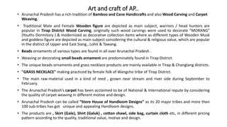 Art and craft of AP..
• Arunachal Pradesh has a rich tradition of Bamboo and Cane Handicrafts and also Wood Carving and Carpet
Weaving.
• Traditional Male and Female Wooden figure are depicted as main subject, warriors / head hunters are
popular in Tirap District Wood Carving, originally such wood carvings were used to decorate “MORANG”
(Youths Dormitory ) & modernized as decorative collection items where as different types of Wooden Musk
and goddess figure are depicted as main subject considering the cultural & religious value, which are popular
in the district of Upper and East Siang , Lohit & Tawang.
• Beads ornaments of various types are found in all over Arunachal Pradesh .
• Weaving or decorating small beads ornament are predominately found in Tirap District.
• The unique beads ornaments and grass necklace products are mainly available in Tirap & Changlang districts.
• "GRASS NECKLACE" making practiced by female folk of Wangcho tribe of Tirap District.
• The main raw-material used in a kind of reed , grown near stream and river side during September to
February.
• The Arunachal Pradesh’s carpet has been acclaimed to be of National & International repute by considering
the quality of carpet weaving in different motive and design.
• Arunachal Pradesh can be called “Store House of Handloom Designs” as its 20 major tribes and more then
100 sub-tribes has got unique and appealing Handloom designs.
• The products are , Skirt (Gale), Shirt (Galuk) , cotton shawl, side bag, curtain cloth etc, in different pricing
pattern according to the quality, traditional value, motive and design.
 