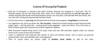 Cuisine Of Arunachal Pradesh
• khao hai, Tai Khampti is a delicious dish which includes steamed rice wrapped in a local leaf. "The Tai
Khampti people call the leaf tong while other tribes call it ekkam,accompanied by nou kai noo som, a
chicken prepared with tender fermented bamboo shoots, nou moo phan, pork blended with local herbs, and
nou moo shen, fried pork prepared with bamboo shoots.
• For fish lovers there is paa nung, fish blended with local herbs and wrapped in tong/ekkam and steamed.
• For vegetarians too, there are dishes like, The noo phan - boiled fresh tender bamboo shoots flavoured with
ginger leaves - and the phak kho - seasonal green leafy vegetable - tastes just divine. The pi koi tome or
banana flower gravy with colacasia was another vegetarian addition.
• With Arunachal Pradesh being home to 26 major tribes and over 100 sub-tribes, organic dishes are majorly
found in the cuisine of Arunachal Pradesh.
• Lukter or powdered chilli prepared with chicken or pork and bamboo shoots, amin or gravy rice granules
prepared with meat, and baka/kopi boil, a wild egg plant.
• Then of course there are various types of bamboo shoot pickles to add to the taste.
 