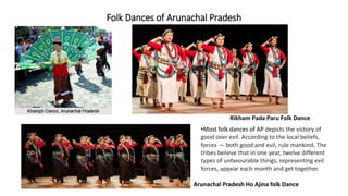 Folk Dances of Arunachal Pradesh
Rikham Pada Paru Folk Dance
Arunachal Pradesh Ho Ajina folk Dance
•Most folk dances of AP depicts the victory of
good over evil. According to the local beliefs,
forces — both good and evil, rule mankind. The
tribes believe that in one year, twelve different
types of unfavourable things, representing evil
forces, appear each month and get together.
 