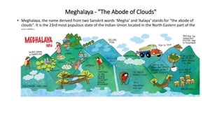 Meghalaya - "The Abode of Clouds"
• Meghalaya, the name derived from two Sanskrit words ‘Megha’ and ‘Aalaya’ stands for “the abode of
clouds”. It is the 23rd most populous state of the Indian Union located in the North Eastern part of the
country.
 