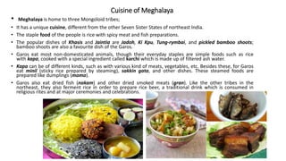 Cuisine of Meghalaya
• Meghalaya is home to three Mongoloid tribes;
• It has a unique cuisine, different from the other Seven Sister States of northeast India.
• The staple food of the people is rice with spicy meat and fish preparations.
• The popular dishes of Khasis and Jaintia are Jadoh, Ki Kpu, Tung-rymbai, and pickled bamboo shoots;
bamboo shoots are also a favourite dish of the Garos.
• Garos eat most non-domesticated animals, though their everyday staples are simple foods such as rice
with kapa, cooked with a special ingredient called karchi which is made up of filtered ash water.
• Kapa can be of different kinds, such as with various kind of meats, vegetables, etc. Besides these, for Garos
eat minil (sticky rice prepared by steaming), sakkin gata, and other dishes. These steamed foods are
prepared like dumplings (momo).
• Garos also eat dried fish (nakam) and other dried smoked meats (gran). Like the other tribes in the
northeast, they also ferment rice in order to prepare rice beer, a traditional drink which is consumed in
religious rites and at major ceremonies and celebrations.
 