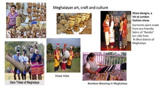 Meghalayan art, craft and culture
Bamboo Weaving in Meghalaya
Khasi designs, a
hit at London
fashion show.
Garments were made
from eco-friendly
fabric of “Ryndia”
(eri silk) from
Ri-Bhoi district of
Meghalaya.
khasi tribe
 