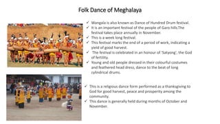 Folk Dance of Meghalaya
 Wangala is also known as Dance of Hundred Drum festival.
 It is an important festival of the people of Garo hills.The
festival takes place annually in November.
 This is a week long festival.
 This festival marks the end of a period of work, indicating a
yield of good harvest.
 The festival is celebrated in an honour of 'Satyong', the God
of fertility.
 Young and old people dressed in their colourful costumes
and feathered head dress, dance to the beat of long
cylindrical drums.
 This is a religious dance form performed as a thanksgiving to
God for good harvest, peace and prosperity among the
community.
 This dance is generally held during months of October and
November.
 