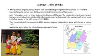 Manipur – Jewel of India
• Manipur has a long and glorious history from before the beginning of the Christian era. The recorded
history of kingship started from 33 AD, which marked the coronation of Pakhangba.
• After Pakhangba a series of kings ruled over the kingdom of Manipur. The independence and sovereignly of
Manipur remained uninterrupted until the Burmese invaded and occupied it for approximately seven years
in the first quarter of the 19th century (1819-1826).
• Then came the British Parmaountcy in 1891. Manipur regained independence along with the rest of India in
1947.
• Jawahar Lal Nehru gifted the title to Manipur as Jewel of India
 