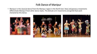 Folk Dance of Manipur
• Manipuri is the classical dance from the Manipur region in the North East. Slow and gracious movements
differentiate Manipuri from other dance styles. The delicate arm movements and gentle foot work
characterise this dance.
 