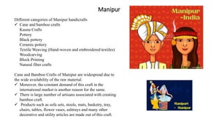 Manipur
Different categories of Manipur handicrafts
 Cane and bamboo crafts
Kauna Crafts
Pottery
Black pottery
Ceramic pottery
Textile Weaving (Hand-woven and embroidered textiles)
Woodcarving
Block Printing
Natural fiber crafts
Cane and Bamboo Crafts of Manipur are widespread due to
the wide availability of the raw material.
 Moreover, the constant demand of this craft in the
international market is another reason for the same.
 There is large number of artisans associated with creating
bamboo craft.
 Products such as sofa sets, stools, mats, basketry, tray,
chairs, tables, flower vases, ashtrays and many other
decorative and utility articles are made out of this craft.
 