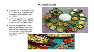 Manipuri cuisine
• The staple diet of Manipur consists
of rice, fish, large varieties of leafy
vegetables (of both aquatic and
terrestrial).
• Manipuris typically raise vegetables
in a kitchen garden and rear fishes
in small ponds around their house.
• Since the vegetables are either
grown at home or obtained from
local market, the cuisines are very
seasonal, each season having its
own special vegetables and
preparations.
 