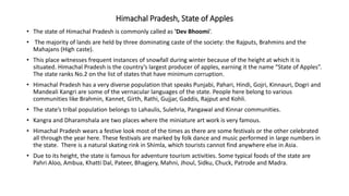Himachal Pradesh, State of Apples
• The state of Himachal Pradesh is commonly called as 'Dev Bhoomi‘.
• The majority of lands are held by three dominating caste of the society: the Rajputs, Brahmins and the
Mahajans (High caste).
• This place witnesses frequent instances of snowfall during winter because of the height at which it is
situated. Himachal Pradesh is the country’s largest producer of apples, earning it the name “State of Apples”.
The state ranks No.2 on the list of states that have minimum corruption.
• Himachal Pradesh has a very diverse population that speaks Punjabi, Pahari, Hindi, Gojri, Kinnauri, Dogri and
Mandeali Kangri are some of the vernacular languages of the state. People here belong to various
communities like Brahmin, Kannet, Girth, Rathi, Gujjar, Gaddis, Rajput and Kohli.
• The state’s tribal population belongs to Lahaulis, Sulehria, Pangawal and Kinnar communities.
• Kangra and Dharamshala are two places where the miniature art work is very famous.
• Himachal Pradesh wears a festive look most of the times as there are some festivals or the other celebrated
all through the year here. These festivals are marked by folk dance and music performed in large numbers in
the state. There is a natural skating rink in Shimla, which tourists cannot find anywhere else in Asia.
• Due to its height, the state is famous for adventure tourism activities. Some typical foods of the state are
Pahri Aloo, Ambua, Khatti Dal, Pateer, Bhagjery, Mahni, Jhoul, Sidku, Chuck, Patrode and Madra.
 