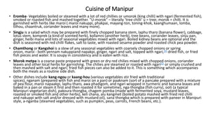 Cuisine of Manipur
• Eromba- Vegetables boiled or steamed with a lot of red chillies or umorok (king chilli) with ngari (fermented fish),
smoked or roasted fish and mashed together. "U-morok" – literally ‘tree chilli’ u = tree; morok = chilli. It is
garnished with herbs like maroi ( maroi nakuppi, phakpai, mayang-ton, toning-khok, kaanghumaan, lomba,
tilhou, chaantruk, coriander leaves and many more).
• Singju is a salad which may be prepared with finely chopped banana stem, laphu tharo (banana flower), cabbage,
lotus stem, komprek (a kind of scented herb), kollamni (another herb), tree beans, coriander leaves, sinju pan,
ginger, heibi mana and lots of seasonal vegetables mixed with ngari. Boiled kidney beans are optional and the
dish is seasoned with red chilli flakes, salt to taste, with roasted sesame powder and roasted chick pea powder.
• Chamthong or Kangshoi is a stew of any seasonal vegetables with coarsely chopped onions or spring
onion, maroi - both yennam nakuppiand napakpi, ginger, ngari and salt, topped with ngari,[5] dried fish, or fried
fish pieces and water. It is soupy in consistency and is eaten with rice.
• Morok metpa is a coarse paste prepared with green or dry red chilies mixed with chopped onions, coriander
leaves and other local herbs for garnishing. The chilies are steamed or roasted with ngari[5] or simply crushed and
then mashed with salt and ngari; fried fish pieces can also be added to it. This is something which accompanies
both the meals as a routine side dish.
• Other dishes include kang-ngou or kaang-hou (various vegetables stir fried with traditional
spices), nganam (prepared with fish and maroi on a pan) or paaknam (sort of a pancake prepared with a mixture
of pea flour, maroi napaakpi, laphu tharo, awa phadigom, and ngari wrapped in turmeric and banana leaves and
baked in a pan or steam it first and then roasted it for sometime), nga-thongba (fish curry), ooti (a typical
Manipuri vegetarian dish), pakoura thongba, chagem pomba (made with fermented soya, mustard leaves,
roasted or smoked fish and other herbs), keli chana, alu kangmet (boiled potato mashed with fried red chilli
and nakuppi with salt and/or dressed with mustard oil), sana thongba which is prepared with paneer in Manipuri
style, a-nganba (steamed vegetables, such as pumpkin, peas, carrots, French beans, etc.).
 