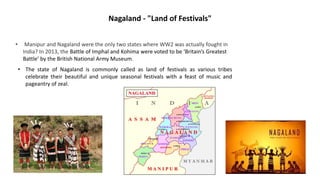 Nagaland - "Land of Festivals"
• Manipur and Nagaland were the only two states where WW2 was actually fought in
India? In 2013, the Battle of Imphal and Kohima were voted to be ‘Britain’s Greatest
Battle’ by the British National Army Museum.
• The state of Nagaland is commonly called as land of festivals as various tribes
celebrate their beautiful and unique seasonal festivals with a feast of music and
pageantry of zeal.
 