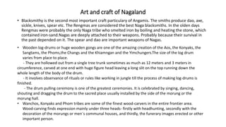 Art and craft of Nagaland
• Blacksmithy is the second most important craft particulary of Angamis. The smiths produce dao, axe,
sickle, knives, spear etc. The Rengmas are considered the best Naga blacksmiths. In the olden days
Rengmas were probably the only Naga tribe who smelted iron by boiling and heating the stone, which
contained iron-sand.Nagas are deeply attached to their weapons. Probably because their survival in
the past depended on it. The spear and dao are important weapons of Nagas.
• Wooden log-drums or huge wooden gongs are one of the amazing creation of the Aos, the Konyaks, the
Sangtams, the Phoms,the Changs and the Khiamngan and the Yimchungers.The size of the log drum
varies from place to place.
- They are hollowed out from a single tree trunk sometimes as much as 12 meters and 3 meters in
circumference, carved at one end with huge figure head leaving a long slit on the top running down the
whole length of the body of the drum.
- It involves observance of rituals or rules like working in jungle till the process of making log-drums is
finished.
- The drum pulling ceremony is one of the greatest ceremonies. It is celebrated by singing, dancing,
shouting and dragging the drum to the sacred place usually installed by the side of the morung or the
morung hall.
• Wanchos, Konyaks and Phom tribes are some of the finest wood-carvers in the entire frontier area.
Wood-carving finds expression mainly under three heads- firstly with headhunting, secondly with the
decoration of the morungs or men`s communal houses, and thirdly, the funerary images erected or other
important person.
 