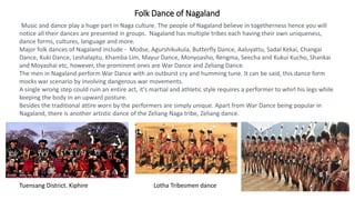 Folk Dance of Nagaland
Music and dance play a huge part in Naga culture. The people of Nagaland believe in togetherness hence you will
notice all their dances are presented in groups. Nagaland has multiple tribes each having their own uniqueness,
dance forms, cultures, language and more.
Major folk dances of Nagaland include - Modse, Agurshikukula, Butterfly Dance, Aaluyattu, Sadal Kekai, Changai
Dance, Kuki Dance, Leshalaptu, Khamba Lim, Mayur Dance, Monyoasho, Rengma, Seecha and Kukui Kucho, Shankai
and Moyashai etc, however, the prominent ones are War Dance and Zeliang Dance.
The men in Nagaland perform War Dance with an outburst cry and humming tune. It can be said, this dance form
mocks war scenario by involving dangerous war movements.
A single wrong step could ruin an entire act, it's martial and athletic style requires a performer to whirl his legs while
keeping the body in an upward posture.
Besides the traditional attire worn by the performers are simply unique. Apart from War Dance being popular in
Nagaland, there is another artistic dance of the Zeliang Naga tribe, Zeliang dance.
Tuensang District. Kiphire Lotha Tribesmen dance
 