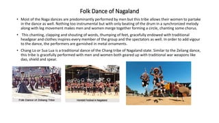 Folk Dance of Nagaland
• Most of the Naga dances are predominantly performed by men but this tribe allows their women to partake
in the dance as well. Nothing too instrumental but with only beating of the drum in a synchronized melody
along with leg movement makes men and women merge together forming a circle, chanting some chorus.
• This chanting, clapping and shouting of words, thumping of feet, gracefully endowed with traditional
headgear and clothes inspires every member of the group and the spectators as well. In order to add vigour
to the dance, the performers are garnished in metal ornaments.
• Chang Lo or Sua Lua is a traditional dance of the Chang tribe of Nagaland state. Similar to the Zeliang dance,
this tribe is gracefully performed with men and women both geared up with traditional war weapons like
dao, shield and spear.
 