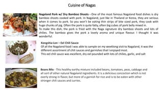 Cuisine of Nagas
Nagaland Pork w/ Dry Bamboo Shoots - One of the most famous Nagaland food dishes is dry
bamboo shoots cooked with pork. In Nagaland, just like in Thailand or Korea, they are serious
when it comes to pork. So you won’t be eating thin strips of bite sized pork, they cook with
huge chunks of pig. Often the pork is quite fatty, often big cubes of pork belly mixed in.
To make this dish, the pork is fried with the Naga signature dry bamboo shoots and lots of
chilies. The bamboo gives the pork a lovely aroma and unique flavour. I thought it was
wonderful.
Kongshia Lon – Eel Chili Sauce
Of all the Nagaland food I was able to sample on my weeklong visit to Nagaland, it was the
different assortment of chili sauces and garnishes that I enjoyed most.
This eel chili sauce was excellent, dry eel pounded with lots of chilies, garlic, and salt
Beans Mix - This healthy earthy mixture included beans, tomatoes, peas, cabbage and
all sort of other natural Nagaland ingredients. It is a delicious concoction which is not
overly strong in flavor, but more of a garnish for rice and is to be eaten with other
stronger chili sauces and curries.
 