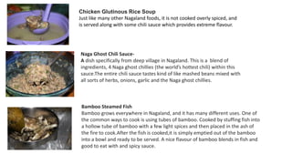 Chicken Glutinous Rice Soup
Just like many other Nagaland foods, it is not cooked overly spiced, and
is served along with some chili sauce which provides extreme flavour.
Naga Ghost Chili Sauce-
A dish specifically from deep village in Nagaland. This is a blend of
ingredients, 4 Naga ghost chillies (the world’s hottest chili) within this
sauce.The entire chili sauce tastes kind of like mashed beans mixed with
all sorts of herbs, onions, garlic and the Naga ghost chillies.
Bamboo Steamed Fish
Bamboo grows everywhere in Nagaland, and it has many different uses. One of
the common ways to cook is using tubes of bamboo. Cooked by stuffing fish into
a hollow tube of bamboo with a few light spices and then placed in the ash of
the fire to cook.After the fish is cooked,it is simply emptied out of the bamboo
into a bowl and ready to be served. A nice flavour of bamboo blends in fish and
good to eat with and spicy sauce.
 