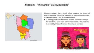 Mizoram - "The Land of Blue Mountains"
Mizoram appears like a small island towards the south of
North-East India. Due to the presence of many mountains here,
it is known as the “Land of Blue Mountains”.
• A leading producer of bamboo in India, Mizoram is known
for Mautam,a Mizo word for ‘Bamboo Death.’ The problem
is caused by the synchronous flowering of bamboo.
 
