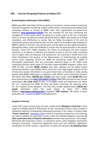 VIII. Current On-going Projects at Indian CST :
Bruhat Bengaluru Mahanagara Palike (BBMP)
BBMP signs MOU with Indian CST for providing of consultancy services, project monitoring,
financial management monitoring, medical reimbursement monitoring and providing cloud
computing solutions as services to BBMP under their e-governance city government
initiatives www.vigeyegmps.in/bbmp that was provided for real time monitoring and
management of their works, which are going on in various parts of the City. If someone
wants to monitor any particular project being executed by BBMP, with respect to its timely
completion, cost effectiveness or quality, they can follow the progress of the work by
selecting the project and putting the same on their watch list. As progress gets uploaded on
BBMP's website in real time, they will get alerts and the public can also upload complaints,
photographs,videos, audio and feedbacks to ensure that the work proceeds in the desired
direction. Indian CST’s GPMS empowers the citizens to participate and strive towards
excellence in all spheres of individual and collective activity so that the nation constantly
rises to higher levels of endeavour and achievement. (As enshrined in Article 51A of the
Indian Constitution) The purpose of this Memorandum of Understanding has enabled
various cloud computing services for BBMP by customizing Indian CST’s GPMS to
Municipality requirements that was successfully delivered based on the GPMS cloud
computing solution/s which Indian CST has been supporting BBMP engineers, offices from
2009 till date, currently 92000+ projects have been updated into the global project
monitoring solutions e-tool (GPMS) online, this by far is the single largest collection of civil
infrastructure project information in any government body in Karnataka or India, Having
trained nearly BBMP 7500 people i.e. engineers, staff, officers, across Head office, 8 Zones,
198 wards, 450 offices, 600,000 plus receipts have been issued, nearly 60,000 bills have
been cleared online in the http://218.248.45.171/fms GPMS-FMS transactions have crossed
amounting to Re. 6,500 crores till date. In the BBMP health care department too Indian
CST has customized the GPMS for Birth and Death monitoring for reporting online
for the hospitals across Bengaluru and they have already updated about 6,00,00 plus
people information online this could happen as Indian CST’s GPMS
platform http://gpms.in/bbmphealth/ integrated 1300 hospitals, 198 wards, 8 zones,
head office, etc., as given by BBMP health department.
Bangalore University
Indian CST’s expert services have also been availed by BU (Bangalore University) in their
program of Modernisation & Reformation of their Examination Process which resulted in
substantial reduction of widespread malpractices prevalent in the system. A Project called
"Project Sanjeevani" www.gpms.in/bu/ aimed at promoting transparency and enhancing
the overall credibility of examination results. Indian CST Handled Bangalore University 24
lakhs examination data of Students information semester wise spread across 750 colleges,
Monitoring 350 examination centers, 12 evaluation centers, Entire Bangalore Examination
processes monitoring , Examination Application forms and Fees collection, Digitization,
coordination of various vendors, coordination of Indian CST observers by deploying about
 